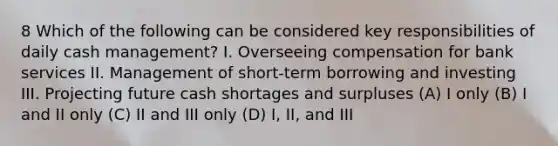 8 Which of the following can be considered key responsibilities of daily cash management? I. Overseeing compensation for bank services II. Management of short-term borrowing and investing III. Projecting future cash shortages and surpluses (A) I only (B) I and II only (C) II and III only (D) I, II, and III