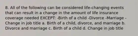 8. All of the following can be considered life-changing events that can result in a change in the amount of life insurance coverage needed EXCEPT: -Birth of a child -Divorce -Marriage -Change in job title a. Birth of a child, divorce, and marriage b. Divorce and marriage c. Birth of a child d. Change in job title