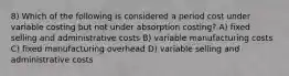 8) Which of the following is considered a period cost under variable costing but not under absorption costing? A) fixed selling and administrative costs B) variable manufacturing costs C) fixed manufacturing overhead D) variable selling and administrative costs