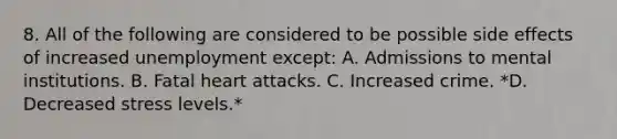 8. All of the following are considered to be possible side effects of increased unemployment except: A. Admissions to mental institutions. B. Fatal heart attacks. C. Increased crime. *D. Decreased stress levels.*