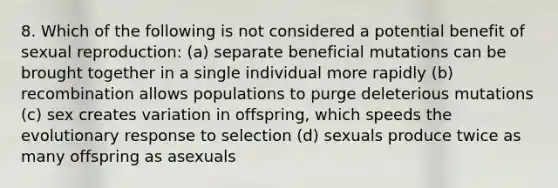 8. Which of the following is not considered a potential benefit of sexual reproduction: (a) separate beneficial mutations can be brought together in a single individual more rapidly (b) recombination allows populations to purge deleterious mutations (c) sex creates variation in offspring, which speeds the evolutionary response to selection (d) sexuals produce twice as many offspring as asexuals