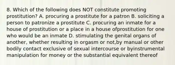 8. Which of the following does NOT constitute promoting prostitution? A. procuring a prostitute for a patron B. soliciting a person to patronize a prostitute C. procuring an inmate for a house of prostitution or a place in a house ofprostitution for one who would be an inmate D. stimulating the genital organs of another, whether resulting in orgasm or not,by manual or other bodily contact exclusive of sexual intercourse or byinstrumental manipulation for money or the substantial equivalent thereof