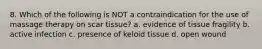 8. Which of the following is NOT a contraindication for the use of massage therapy on scar tissue? a. evidence of tissue fragility b. active infection c. presence of keloid tissue d. open wound