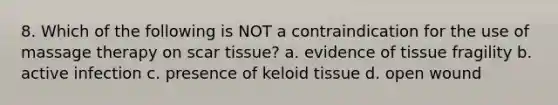 8. Which of the following is NOT a contraindication for the use of massage therapy on scar tissue? a. evidence of tissue fragility b. active infection c. presence of keloid tissue d. open wound