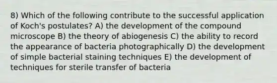 8) Which of the following contribute to the successful application of Koch's postulates? A) the development of the compound microscope B) the theory of abiogenesis C) the ability to record the appearance of bacteria photographically D) the development of simple bacterial staining techniques E) the development of techniques for sterile transfer of bacteria