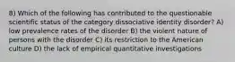 8) Which of the following has contributed to the questionable scientific status of the category dissociative identity disorder? A) low prevalence rates of the disorder B) the violent nature of persons with the disorder C) its restriction to the American culture D) the lack of empirical quantitative investigations