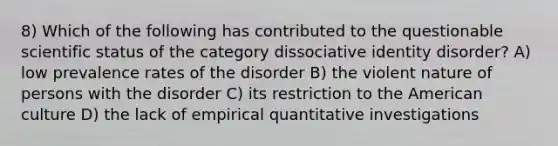 8) Which of the following has contributed to the questionable scientific status of the category dissociative identity disorder? A) low prevalence rates of the disorder B) the violent nature of persons with the disorder C) its restriction to the American culture D) the lack of empirical quantitative investigations