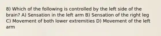 8) Which of the following is controlled by the left side of the brain? A) Sensation in the left arm B) Sensation of the right leg C) Movement of both lower extremities D) Movement of the left arm