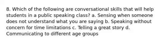 8. Which of the following are conversational skills that will help students in a public speaking class? a. Sensing when someone does not understand what you are saying b. Speaking without concern for time limitations c. Telling a great story d. Communicating to different age groups