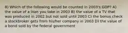 8) Which of the following would be counted in 2003's GDP? A) the value of a loan you take in 2003 B) the value of a TV that was produced in 2002 but not sold until 2003 C) the bonus check a stockbroker gets from his/her company in 2003 D) the value of a bond sold by the federal government