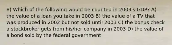 8) Which of the following would be counted in 2003's GDP? A) the value of a loan you take in 2003 B) the value of a TV that was produced in 2002 but not sold until 2003 C) the bonus check a stockbroker gets from his/her company in 2003 D) the value of a bond sold by the federal government