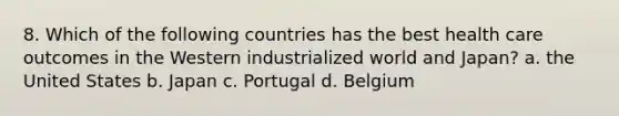 8. Which of the following countries has the best health care outcomes in the Western industrialized world and Japan? a. the United States b. Japan c. Portugal d. Belgium