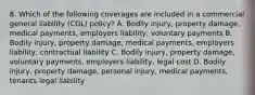 8. Which of the following coverages are included in a commercial general liability (CGL) policy? A. Bodily injury, property damage, medical payments, employers liability, voluntary payments B. Bodily injury, property damage, medical payments, employers liability, contractual liability C. Bodily injury, property damage, voluntary payments, employers liability, legal cost D. Bodily injury, property damage, personal injury, medical payments, tenants legal liability