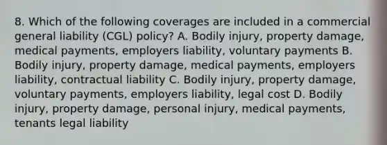 8. Which of the following coverages are included in a commercial general liability (CGL) policy? A. Bodily injury, property damage, medical payments, employers liability, voluntary payments B. Bodily injury, property damage, medical payments, employers liability, contractual liability C. Bodily injury, property damage, voluntary payments, employers liability, legal cost D. Bodily injury, property damage, personal injury, medical payments, tenants legal liability