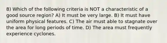 8) Which of the following criteria is NOT a characteristic of a good source region? A) It must be very large. B) It must have uniform physical features. C) The air must able to stagnate over the area for long periods of time. D) The area must frequently experience cyclones.