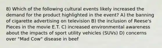 8) Which of the following cultural events likely increased the demand for the product highlighted in the event? A) the banning of cigarette advertising on television B) the inclusion of Reese's Pieces in the movie E.T. C) increased environmental awareness about the impacts of sport utility vehicles (SUVs) D) concerns over "Mad Cow" disease in beef