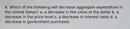 8. Which of the following will decrease aggregate expenditure in the United States? a. a decrease in the value of the dollar b. a decrease in the price level c. a decrease in interest rates d. a decrease in government purchases