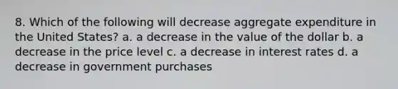 8. Which of the following will decrease aggregate expenditure in the United States? a. a decrease in the value of the dollar b. a decrease in the price level c. a decrease in interest rates d. a decrease in government purchases