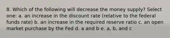 8. Which of the following will decrease the money supply? Select one: a. an increase in the discount rate (relative to the federal funds rate) b. an increase in the required reserve ratio c. an open market purchase by the Fed d. a and b e. a, b, and c