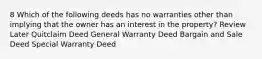 8 Which of the following deeds has no warranties other than implying that the owner has an interest in the property? Review Later Quitclaim Deed General Warranty Deed Bargain and Sale Deed Special Warranty Deed