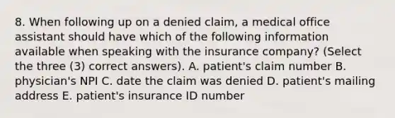 8. When following up on a denied claim, a medical office assistant should have which of the following information available when speaking with the insurance company? (Select the three (3) correct answers). A. patient's claim number B. physician's NPI C. date the claim was denied D. patient's mailing address E. patient's insurance ID number