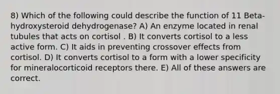 8) Which of the following could describe the function of 11 Beta-hydroxysteroid dehydrogenase? A) An enzyme located in renal tubules that acts on cortisol . B) It converts cortisol to a less active form. C) It aids in preventing crossover effects from cortisol. D) It converts cortisol to a form with a lower specificity for mineralocorticoid receptors there. E) All of these answers are correct.