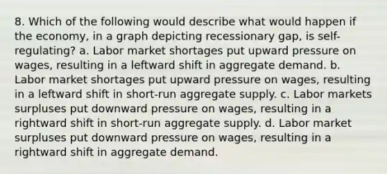 8. Which of the following would describe what would happen if the economy, in a graph depicting recessionary gap, is self-regulating? a. Labor market shortages put upward pressure on wages, resulting in a leftward shift in aggregate demand. b. Labor market shortages put upward pressure on wages, resulting in a leftward shift in short-run aggregate supply. c. Labor markets surpluses put downward pressure on wages, resulting in a rightward shift in short-run aggregate supply. d. Labor market surpluses put downward pressure on wages, resulting in a rightward shift in aggregate demand.