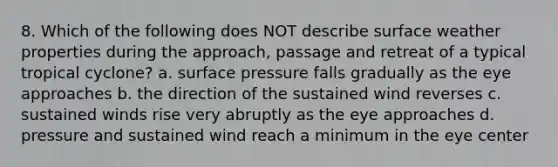 8. Which of the following does NOT describe surface weather properties during the approach, passage and retreat of a typical tropical cyclone? a. surface pressure falls gradually as the eye approaches b. the direction of the sustained wind reverses c. sustained winds rise very abruptly as the eye approaches d. pressure and sustained wind reach a minimum in the eye center