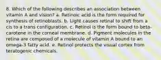 8. Which of the following describes an association between vitamin A and vision? a. Retinoic acid is the form required for synthesis of retinoblasts. b. Light causes retinal to shift from a cis to a trans configuration. c. Retinol is the form bound to beta-carotene in the corneal membrane. d. Pigment molecules in the retina are composed of a molecule of vitamin A bound to an omega-3 fatty acid. e. Retinol protects the visual cortex from teratogenic chemicals.