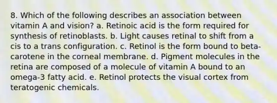 8. Which of the following describes an association between vitamin A and vision? a. Retinoic acid is the form required for synthesis of retinoblasts. b. Light causes retinal to shift from a cis to a trans configuration. c. Retinol is the form bound to beta-carotene in the corneal membrane. d. Pigment molecules in the retina are composed of a molecule of vitamin A bound to an omega-3 fatty acid. e. Retinol protects the visual cortex from teratogenic chemicals.