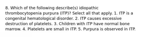 8. Which of the following describe(s) idiopathic thrombocytopenia purpura (ITP)? Select all that apply. 1. ITP is a congenital hematological disorder. 2. ITP causes excessive destruction of platelets. 3. Children with ITP have normal bone marrow. 4. Platelets are small in ITP. 5. Purpura is observed in ITP.