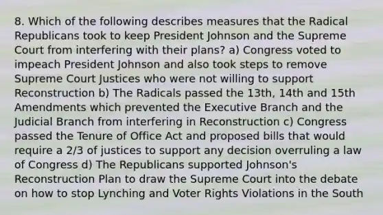 8. Which of the following describes measures that the Radical Republicans took to keep President Johnson and the Supreme Court from interfering with their plans? a) Congress voted to impeach President Johnson and also took steps to remove Supreme Court Justices who were not willing to support Reconstruction b) The Radicals passed the 13th, 14th and 15th Amendments which prevented the Executive Branch and the Judicial Branch from interfering in Reconstruction c) Congress passed the Tenure of Office Act and proposed bills that would require a 2/3 of justices to support any decision overruling a law of Congress d) The Republicans supported Johnson's Reconstruction Plan to draw the Supreme Court into the debate on how to stop Lynching and Voter Rights Violations in the South