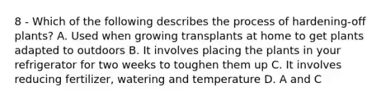 8 - Which of the following describes the process of hardening-off plants? A. Used when growing transplants at home to get plants adapted to outdoors B. It involves placing the plants in your refrigerator for two weeks to toughen them up C. It involves reducing fertilizer, watering and temperature D. A and C