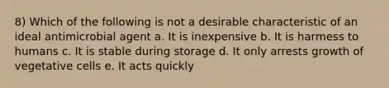 8) Which of the following is not a desirable characteristic of an ideal antimicrobial agent a. It is inexpensive b. It is harmess to humans c. It is stable during storage d. It only arrests growth of vegetative cells e. It acts quickly