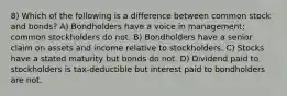 8) Which of the following is a difference between common stock and bonds? A) Bondholders have a voice in management; common stockholders do not. B) Bondholders have a senior claim on assets and income relative to stockholders. C) Stocks have a stated maturity but bonds do not. D) Dividend paid to stockholders is tax-deductible but interest paid to bondholders are not.