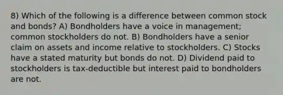 8) Which of the following is a difference between common stock and bonds? A) Bondholders have a voice in management; common stockholders do not. B) Bondholders have a senior claim on assets and income relative to stockholders. C) Stocks have a stated maturity but bonds do not. D) Dividend paid to stockholders is tax-deductible but interest paid to bondholders are not.