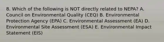 8. Which of the following is NOT directly related to NEPA? A. Council on Environmental Quality (CEQ) B. Environmental Protection Agency (EPA) C. Environmental Assessment (EA) D. Environmental Site Assessment (ESA) E. Environmental Impact Statement (EIS)