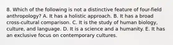 8. Which of the following is not a distinctive feature of four-field anthropology? A. It has a holistic approach. B. It has a broad cross-cultural comparison. C. It is the study of human biology, culture, and language. D. It is a science and a humanity. E. It has an exclusive focus on contemporary cultures.