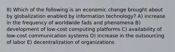 8) Which of the following is an economic change brought about by globalization enabled by information technology? A) increase in the frequency of worldwide fads and phenomena B) development of low-cost computing platforms C) availability of low-cost communication systems D) increase in the outsourcing of labor E) decentralization of organizations