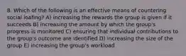 8. Which of the following is an effective means of countering social loafing? A) increasing the rewards the group is given if it succeeds B) increasing the amount by which the group's progress is monitored C) ensuring that individual contributions to the group's outcome are identified D) increasing the size of the group E) increasing the group's workload