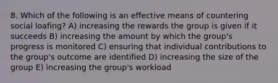 8. Which of the following is an effective means of countering social loafing? A) increasing the rewards the group is given if it succeeds B) increasing the amount by which the group's progress is monitored C) ensuring that individual contributions to the group's outcome are identified D) increasing the size of the group E) increasing the group's workload