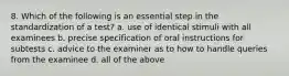 8. Which of the following is an essential step in the standardization of a test? a. use of identical stimuli with all examinees b. precise specification of oral instructions for subtests c. advice to the examiner as to how to handle queries from the examinee d. all of the above