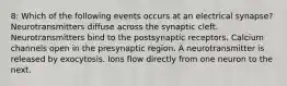 8: Which of the following events occurs at an electrical synapse? Neurotransmitters diffuse across the synaptic cleft. Neurotransmitters bind to the postsynaptic receptors. Calcium channels open in the presynaptic region. A neurotransmitter is released by exocytosis. Ions flow directly from one neuron to the next.