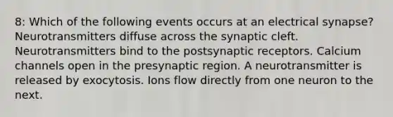 8: Which of the following events occurs at an electrical synapse? Neurotransmitters diffuse across the synaptic cleft. Neurotransmitters bind to the postsynaptic receptors. Calcium channels open in the presynaptic region. A neurotransmitter is released by exocytosis. Ions flow directly from one neuron to the next.