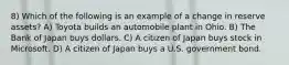 8) Which of the following is an example of a change in reserve assets? A) Toyota builds an automobile plant in Ohio. B) The Bank of Japan buys dollars. C) A citizen of Japan buys stock in Microsoft. D) A citizen of Japan buys a U.S. government bond.