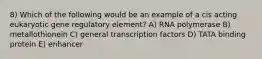8) Which of the following would be an example of a cis acting eukaryotic gene regulatory element? A) RNA polymerase B) metallothionein C) general transcription factors D) TATA binding protein E) enhancer