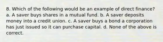 8. Which of the following would be an example of direct finance? a. A saver buys shares in a mutual fund. b. A saver deposits money into a credit union. c. A saver buys a bond a corporation has just issued so it can purchase capital. d. None of the above is correct.