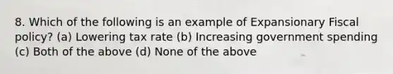 8. Which of the following is an example of Expansionary Fiscal policy? (a) Lowering tax rate (b) Increasing government spending (c) Both of the above (d) None of the above