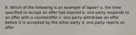 8. Which of the following is an example of lapse? a. the time specified to accept an offer has expired b. one party responds to an offer with a counteroffer c. one party withdraws an offer before it is accepted by the other party d. one party rejects an offer