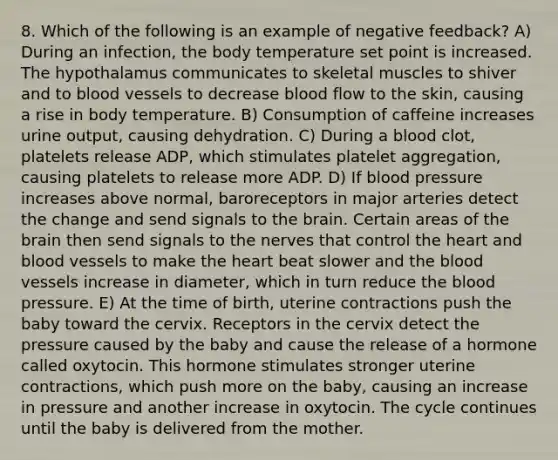 8. Which of the following is an example of negative feedback? A) During an infection, the body temperature set point is increased. The hypothalamus communicates to skeletal muscles to shiver and to blood vessels to decrease blood flow to the skin, causing a rise in body temperature. B) Consumption of caffeine increases urine output, causing dehydration. C) During a blood clot, platelets release ADP, which stimulates platelet aggregation, causing platelets to release more ADP. D) If blood pressure increases above normal, baroreceptors in major arteries detect the change and send signals to the brain. Certain areas of the brain then send signals to the nerves that control the heart and blood vessels to make the heart beat slower and the blood vessels increase in diameter, which in turn reduce the blood pressure. E) At the time of birth, uterine contractions push the baby toward the cervix. Receptors in the cervix detect the pressure caused by the baby and cause the release of a hormone called oxytocin. This hormone stimulates stronger uterine contractions, which push more on the baby, causing an increase in pressure and another increase in oxytocin. The cycle continues until the baby is delivered from the mother.